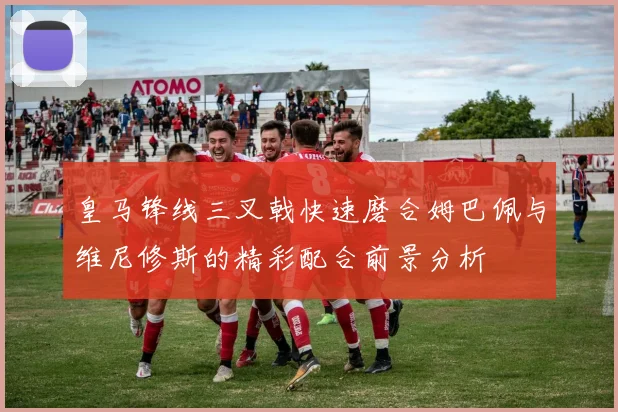 皇马锋线三叉戟快速磨合姆巴佩与维尼修斯的精彩配合前景分析