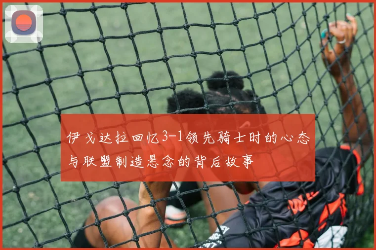 伊戈达拉回忆3-1领先骑士时的心态与联盟制造悬念的背后故事