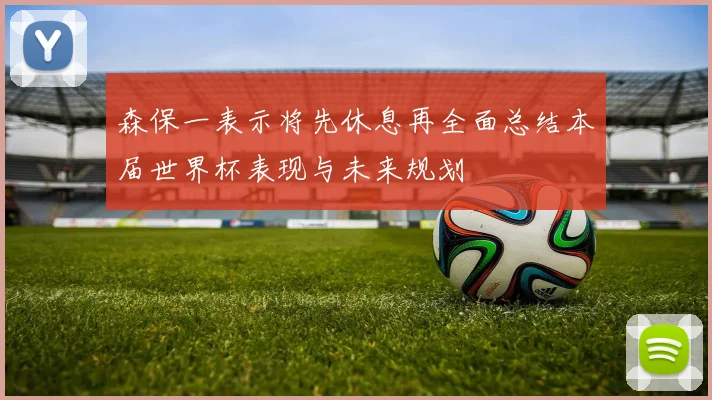 森保一表示将先休息再全面总结本届世界杯表现与未来规划