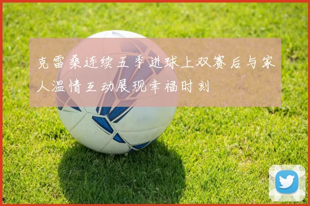 克雷桑连续五季进球上双赛后与家人温情互动展现幸福时刻