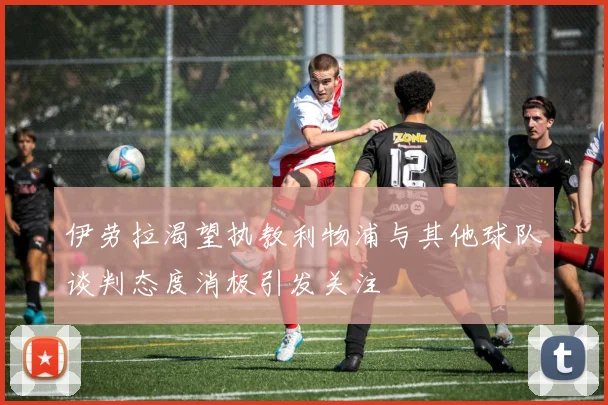 伊劳拉渴望执教利物浦与其他球队谈判态度消极引发关注