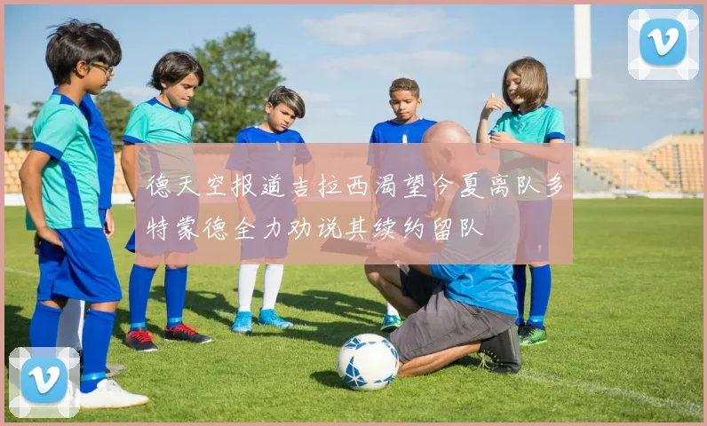 德天空报道吉拉西渴望今夏离队多特蒙德全力劝说其续约留队