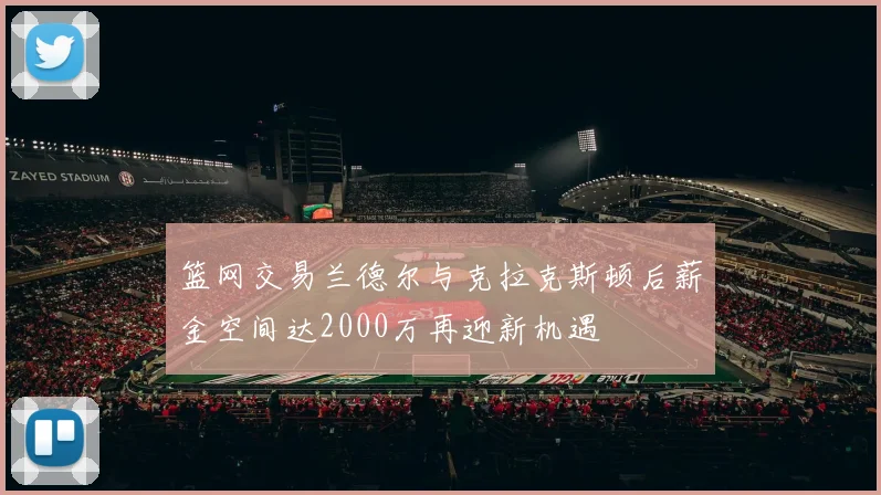 篮网交易兰德尔与克拉克斯顿后薪金空间达2000万再迎新机遇