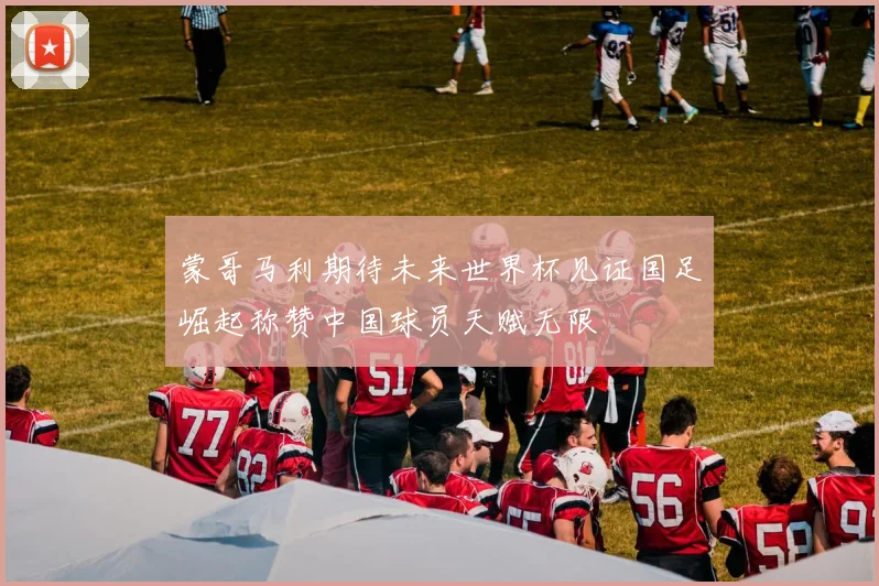 蒙哥马利期待未来世界杯见证国足崛起称赞中国球员天赋无限