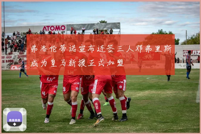 弗洛伦蒂诺宣布连签三人邓弗里斯成为皇马新援正式加盟