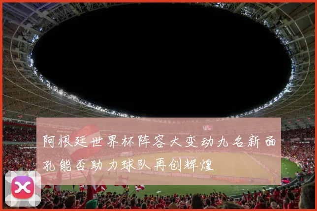阿根廷世界杯阵容大变动九名新面孔能否助力球队再创辉煌