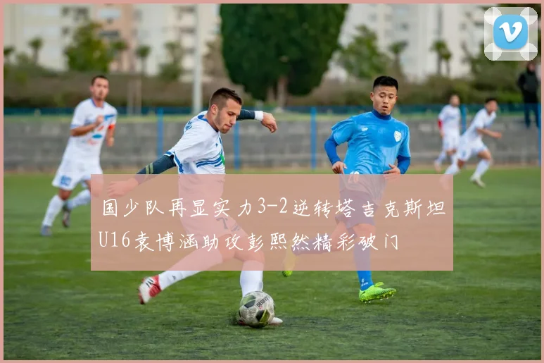 国少队再显实力3-2逆转塔吉克斯坦U16袁博涵助攻彭熙然精彩破门