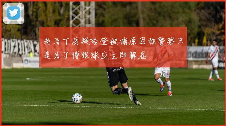 老马丁质疑哈登被捕原因称警察只是为了博眼球应立即解雇