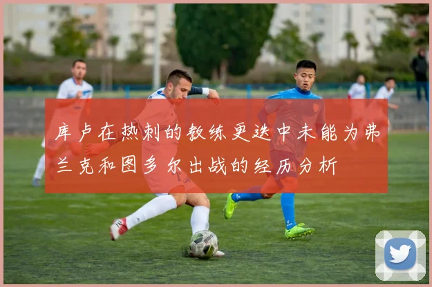 库卢在热刺的教练更迭中未能为弗兰克和图多尔出战的经历分析