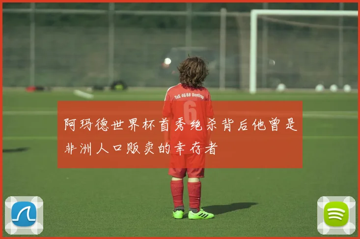 阿玛德世界杯首秀绝杀背后他曾是非洲人口贩卖的幸存者