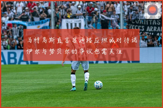 马特乌斯直言吕迪格应坦诚对待诺伊尔与努贝尔的争议也需关注