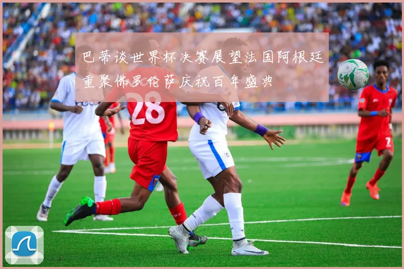 巴蒂谈世界杯决赛展望法国阿根廷重聚佛罗伦萨庆祝百年盛典