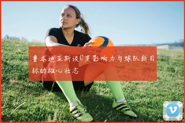 鲁本迪亚斯谈C罗影响力与球队新目标的雄心壮志