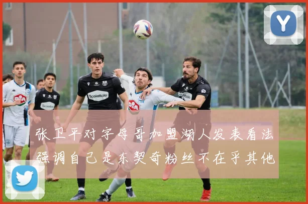张卫平对字母哥加盟湖人发表看法强调自己是东契奇粉丝不在乎其他球员动态