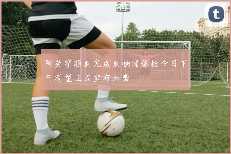 阿劳霍顺利完成利物浦体检今日下午有望正式宣布加盟