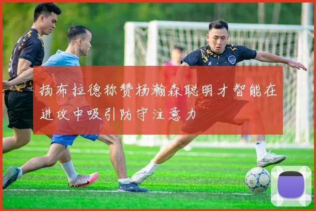 扬布拉德称赞杨瀚森聪明才智能在进攻中吸引防守注意力