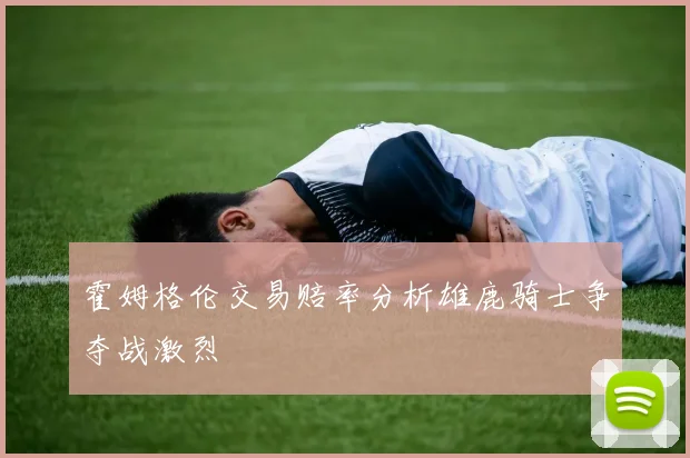霍姆格伦交易赔率分析雄鹿骑士争夺战激烈