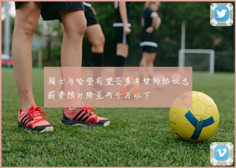 骑士与哈登有望签多年续约协议总薪资预计降至两千万以下