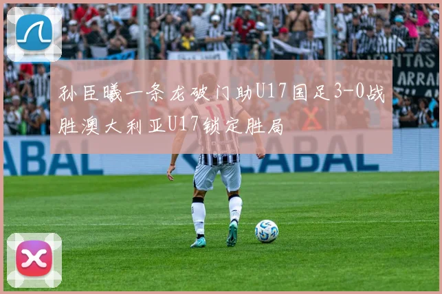 孙臣曦一条龙破门助U17国足3-0战胜澳大利亚U17锁定胜局