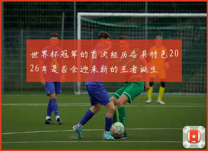 世界杯冠军的首次经历各具特色2026年是否会迎来新的王者诞生