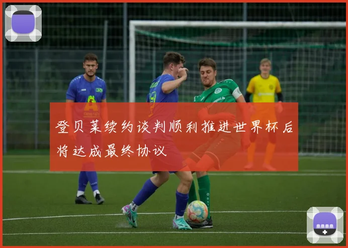 登贝莱续约谈判顺利推进世界杯后将达成最终协议