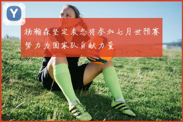 杨瀚森坚定表态将参加七月世预赛努力为国家队贡献力量