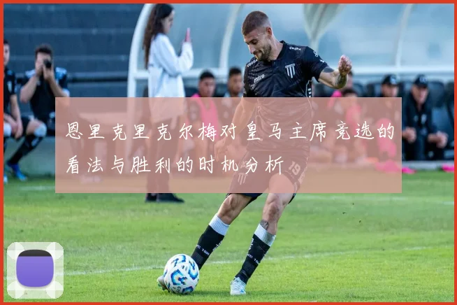 恩里克里克尔梅对皇马主席竞选的看法与胜利的时机分析