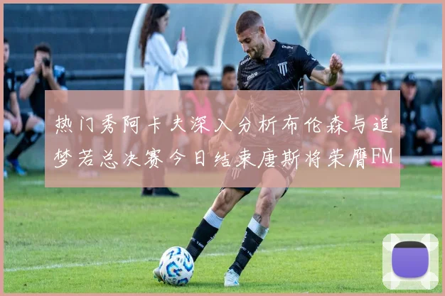 热门秀阿卡夫深入分析布伦森与追梦若总决赛今日结束唐斯将荣膺FMVP