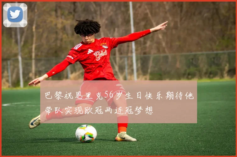 巴黎祝恩里克56岁生日快乐期待他带队实现欧冠两连冠梦想